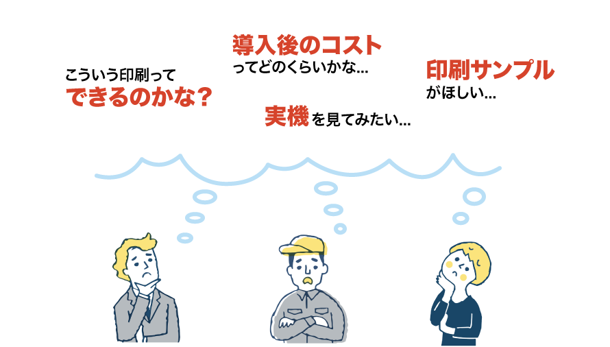こういう印刷ってできるのかな？ 導入後のコストってどのくらいかな... 印刷サンプルがほしい... 実機をみてみたい...